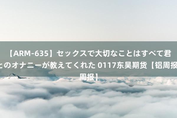 【ARM-635】セックスで大切なことはすべて君とのオナニーが教えてくれた 0117东吴期货【铝周报】