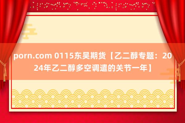 porn.com 0115东吴期货【乙二醇专题：2024年乙二醇多空调遣的关节一年】