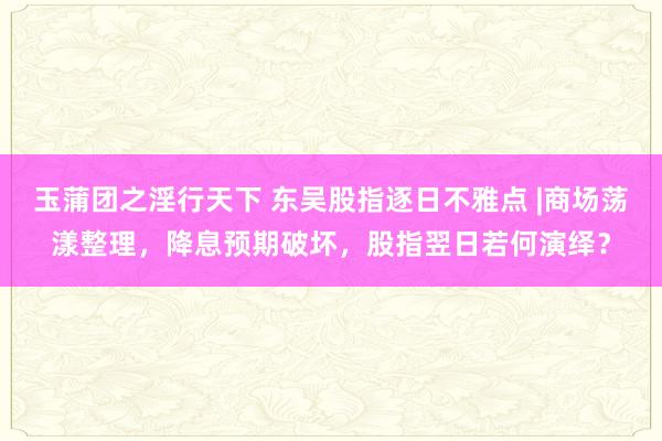 玉蒲团之淫行天下 东吴股指逐日不雅点 |商场荡漾整理，降息预期破坏，股指翌日若何演绎？