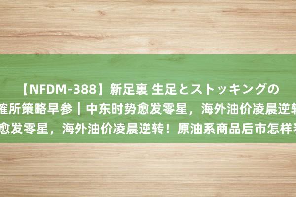 【NFDM-388】新足裏 生足とストッキングの足裏 Vol.3 东吴期货商榷所策略早参｜中东时势愈发零星，海外油价凌晨逆转！原油系商品后市怎样看？