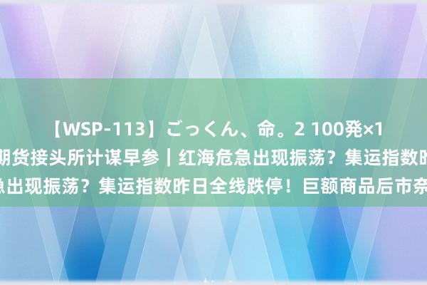 【WSP-113】ごっくん、命。2 100発×100人×一撃ごっくん 东吴期货接头所计谋早参｜红海危急出现振荡？集运指数昨日全线跌停！巨额商品后市奈何走？