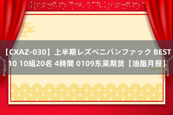 【CXAZ-030】上半期レズペニバンファック BEST10 10組20名 4時間 0109东吴期货【油脂月报】