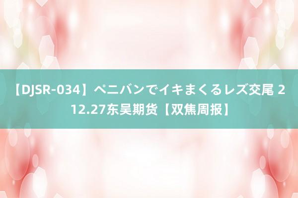 【DJSR-034】ペニバンでイキまくるレズ交尾 2 12.27东吴期货【双焦周报】