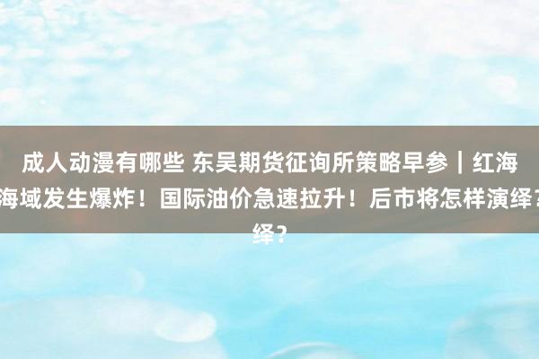 成人动漫有哪些 东吴期货征询所策略早参｜红海海域发生爆炸！国际油价急速拉升！后市将怎样演绎？