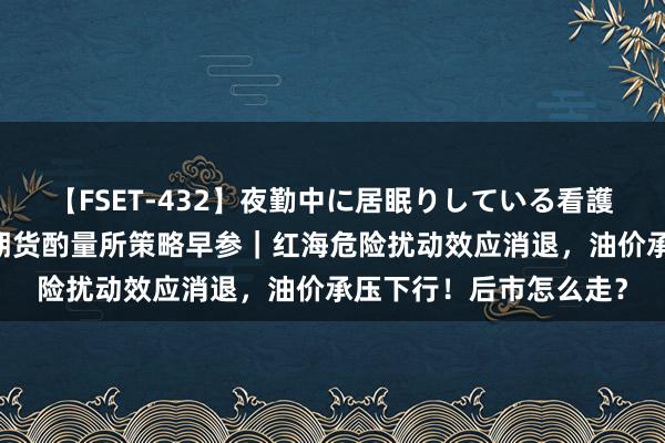 【FSET-432】夜勤中に居眠りしている看護師をレズ夜這い 东吴期货酌量所策略早参｜红海危险扰动效应消退，油价承压下行！后市怎么走？