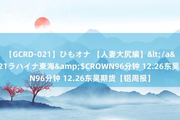 【GCRD-021】ひもオナ 【人妻大尻編】</a>2008-06-21ラハイナ東海&$CROWN96分钟 12.26东吴期货【铝周报】