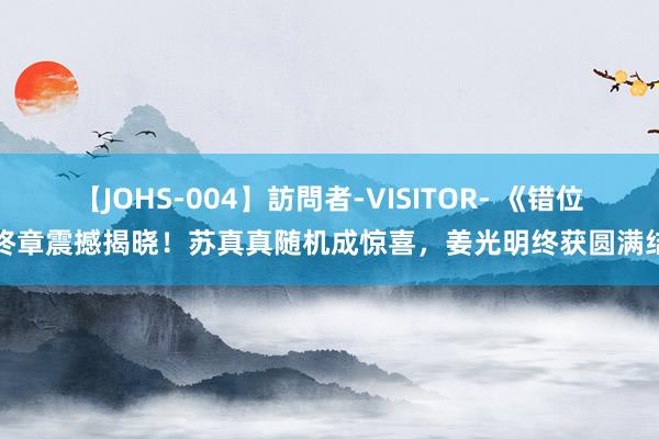 【JOHS-004】訪問者-VISITOR- 《错位》终章震撼揭晓！苏真真随机成惊喜，姜光明终获圆满结局