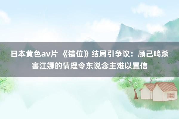 日本黄色av片 《错位》结局引争议：顾己鸣杀害江娜的情理令东说念主难以置信