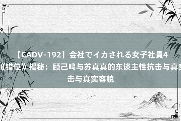 【CADV-192】会社でイカされる女子社員4時間 《错位》揭秘：顾己鸣与苏真真的东谈主性抗击与真实容貌