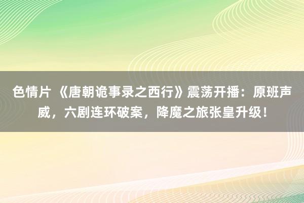 色情片 《唐朝诡事录之西行》震荡开播：原班声威，六剧连环破案，降魔之旅张皇升级！