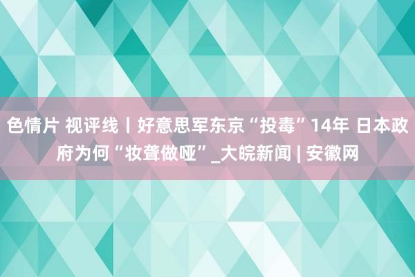 色情片 视评线丨好意思军东京“投毒”14年 日本政府为何“妆聋做哑”_大皖新闻 | 安徽网