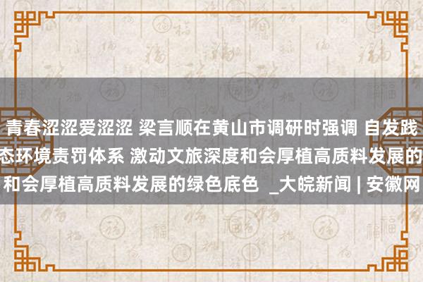 青春涩涩爱涩涩 梁言顺在黄山市调研时强调 自发践行“两山”理念健全生态环境责罚体系 激动文旅深度和会厚植高质料发展的绿色底色  _大皖新闻 | 安徽网