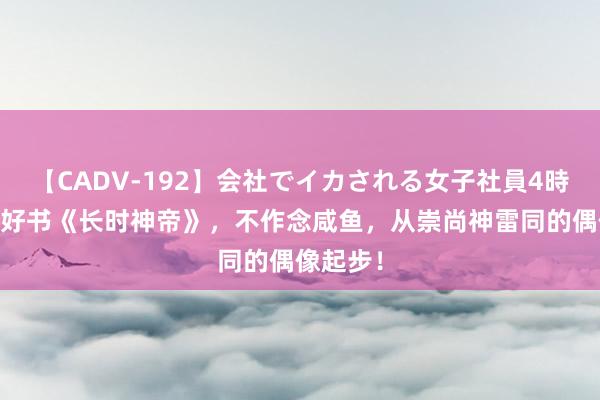 【CADV-192】会社でイカされる女子社員4時間 私藏好书《长时神帝》，不作念咸鱼，从崇尚神雷同的偶像起步！