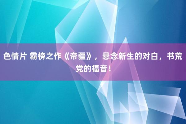 色情片 霸榜之作《帝疆》，悬念新生的对白，书荒党的福音！