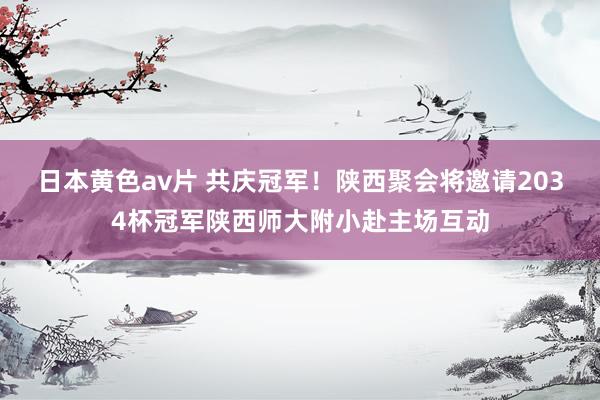 日本黄色av片 共庆冠军！陕西聚会将邀请2034杯冠军陕西师大附小赴主场互动