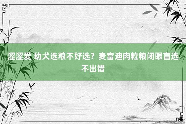 涩涩爱 幼犬选粮不好选？麦富迪肉粒粮闭眼盲选不出错