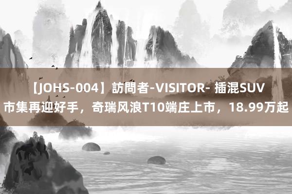 【JOHS-004】訪問者-VISITOR- 插混SUV市集再迎好手，奇瑞风浪T10端庄上市，18.99万起