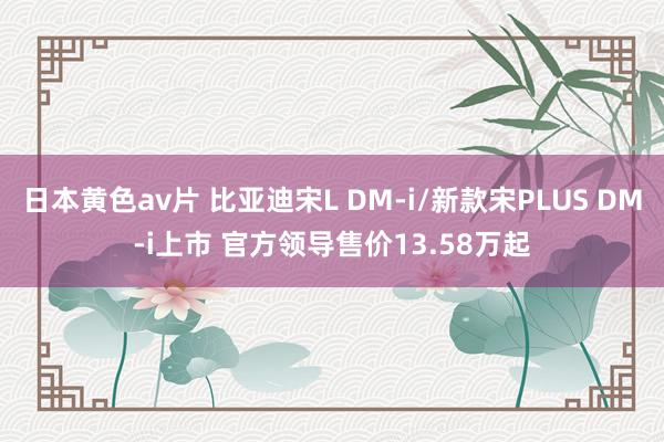 日本黄色av片 比亚迪宋L DM-i/新款宋PLUS DM-i上市 官方领导售价13.58万起