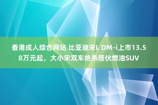 香港成人综合网站 比亚迪宋L DM-i上市13.58万元起，大小宋双车绝杀搭伙燃油SUV