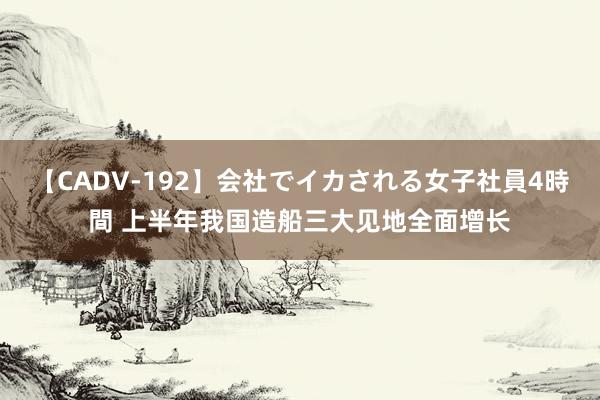 【CADV-192】会社でイカされる女子社員4時間 上半年我国造船三大见地全面增长