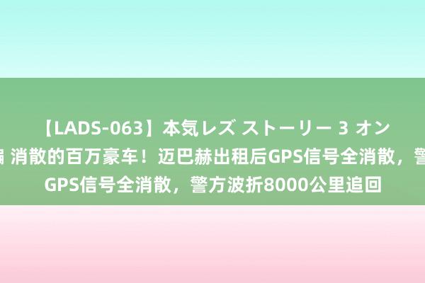 【LADS-063】本気レズ ストーリー 3 オンナだけの秘密の癒し編 消散的百万豪车！迈巴赫出租后GPS信号全消散，警方波折8000公里追回