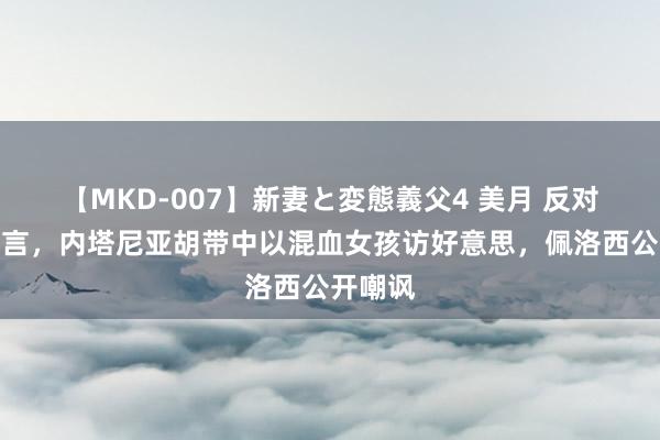 【MKD-007】新妻と変態義父4 美月 反对北京宣言，内塔尼亚胡带中以混血女孩访好意思，佩洛西公开嘲讽