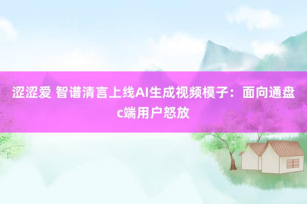 涩涩爱 智谱清言上线AI生成视频模子：面向通盘c端用户怒放