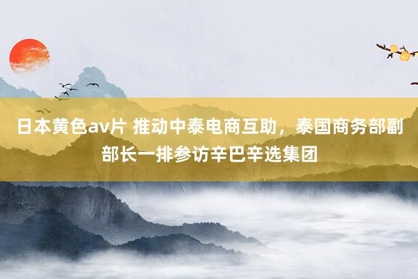 日本黄色av片 推动中泰电商互助，泰国商务部副部长一排参访辛巴辛选集团