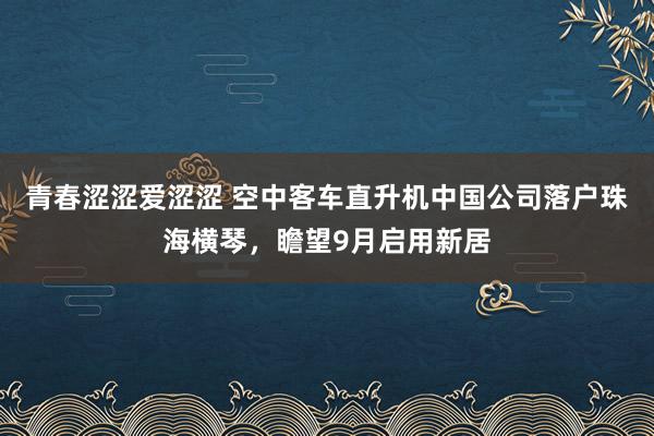 青春涩涩爱涩涩 空中客车直升机中国公司落户珠海横琴，瞻望9月启用新居