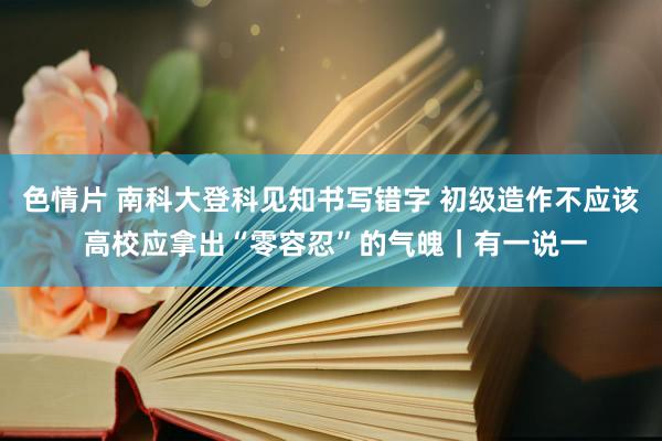 色情片 南科大登科见知书写错字 初级造作不应该 高校应拿出“零容忍”的气魄｜有一说一