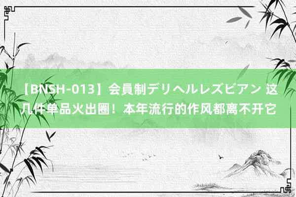 【BNSH-013】会員制デリヘルレズビアン 这几件单品火出圈！本年流行的作风都离不开它