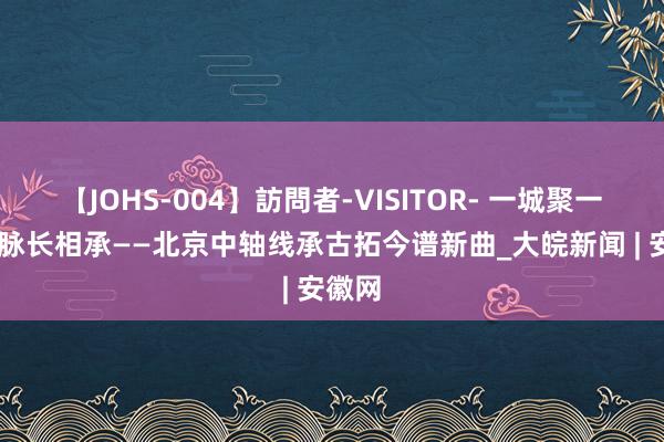 【JOHS-004】訪問者-VISITOR- 一城聚一线 一脉长相承——北京中轴线承古拓今谱新曲_大皖新闻 | 安徽网