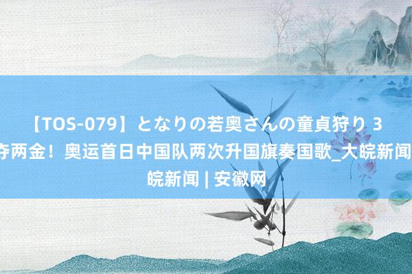 【TOS-079】となりの若奥さんの童貞狩り 3 美月 勇夺两金！奥运首日中国队两次升国旗奏国歌_大皖新闻 | 安徽网