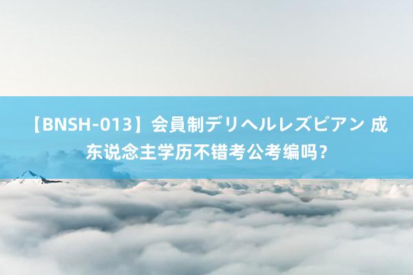 【BNSH-013】会員制デリヘルレズビアン 成东说念主学历不错考公考编吗？