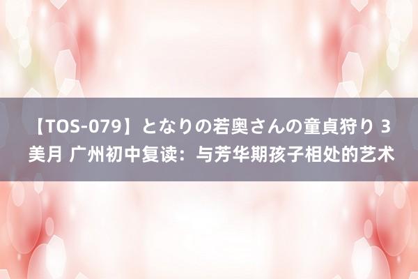 【TOS-079】となりの若奥さんの童貞狩り 3 美月 广州初中复读：与芳华期孩子相处的艺术