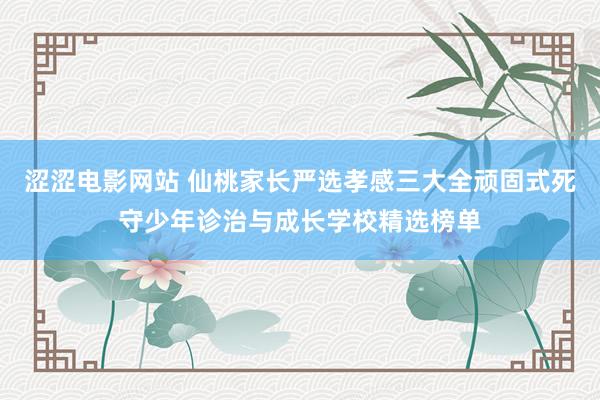 涩涩电影网站 仙桃家长严选孝感三大全顽固式死守少年诊治与成长学校精选榜单