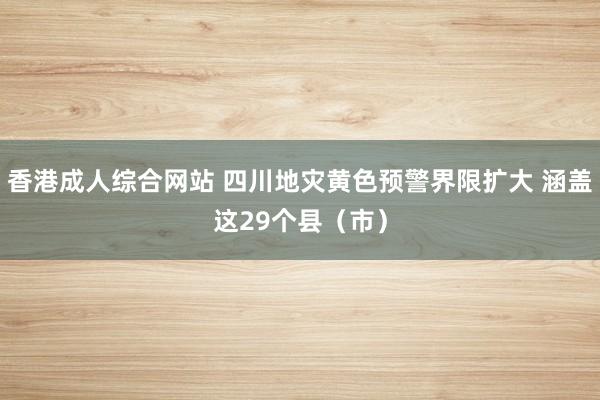 香港成人综合网站 四川地灾黄色预警界限扩大 涵盖这29个县（市）