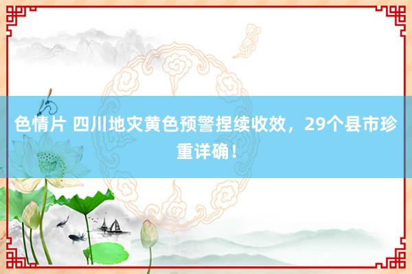 色情片 四川地灾黄色预警捏续收效，29个县市珍重详确！