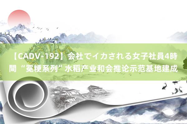 【CADV-192】会社でイカされる女子社員4時間 “冕粳系列”水稻产业和会推论示范基地建成