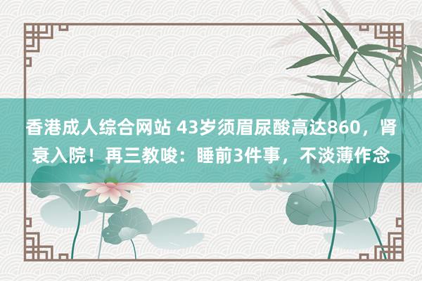 香港成人综合网站 43岁须眉尿酸高达860，肾衰入院！再三教唆：睡前3件事，不淡薄作念