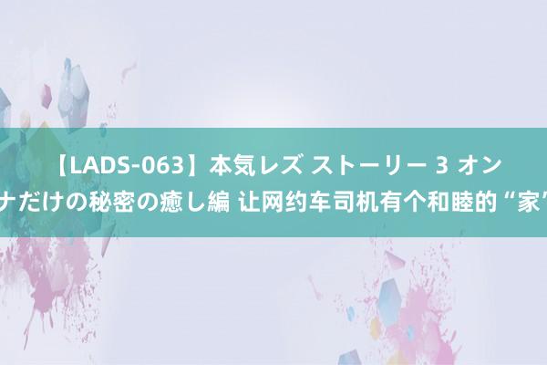 【LADS-063】本気レズ ストーリー 3 オンナだけの秘密の癒し編 让网约车司机有个和睦的“家”