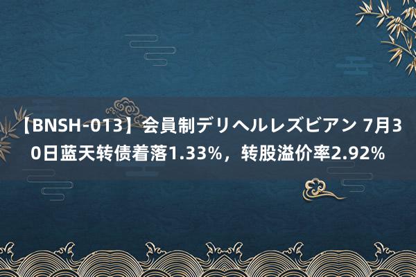 【BNSH-013】会員制デリヘルレズビアン 7月30日蓝天转债着落1.33%，转股溢价率2.92%