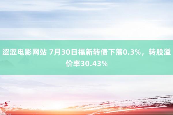 涩涩电影网站 7月30日福新转债下落0.3%，转股溢价率30.43%