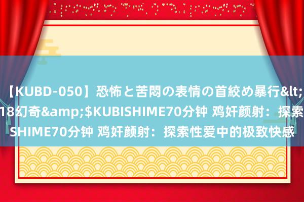 【KUBD-050】恐怖と苦悶の表情の首絞め暴行</a>2013-03-18幻奇&$KUBISHIME70分钟 鸡奸颜射：探索性爱中的极致快感