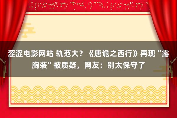 涩涩电影网站 轨范大？《唐诡之西行》再现“露胸装”被质疑，网友：别太保守了