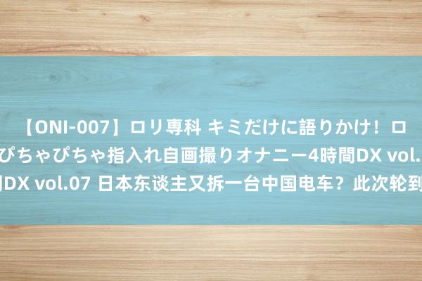 【ONI-007】ロリ専科 キミだけに語りかけ！ロリっ娘20人！オマ●コぴちゃぴちゃ指入れ自画撮りオナニー4時間DX vol.07 日本东谈主又拆一台中国电车？此次轮到了极氪007！