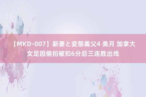 【MKD-007】新妻と変態義父4 美月 加拿大女足因偷拍被扣6分后三连胜出线