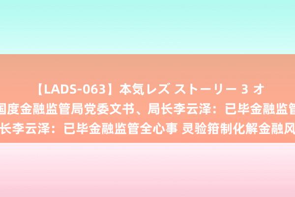 【LADS-063】本気レズ ストーリー 3 オンナだけの秘密の癒し編 国度金融监管局党委文书、局长李云泽：已毕金融监管全心事 灵验箝制化解金融风险