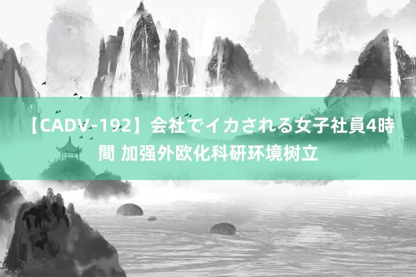 【CADV-192】会社でイカされる女子社員4時間 加强外欧化科研环境树立