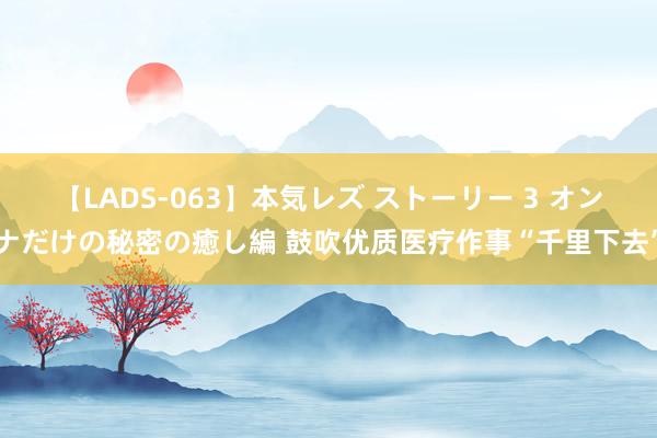 【LADS-063】本気レズ ストーリー 3 オンナだけの秘密の癒し編 鼓吹优质医疗作事“千里下去”